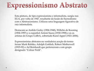 Esta pintura, de tipo expressionista e informalista, surgiu nos
EUA, por volta de 1947, resultante da fusão do Surrealismo
com o Abstracionismo. Utilizou uma linguagem figurativa de
raiz informalista.
Destacam-se Arshile Gorky (1904-1948), Willelm de Kooning
(1904-1997) e o espanhol Antoní Saura (1930-1998) e os os
artistas do Grupo CoBrA, sobretudo Karel Appel (1921-2006).
Expressionistas abstratos na verdadeira aceção do termo
foram Mark Rohtko, Adolph Gottlieb, Robert Motherwell
(1915-92) e Ad Reinhardt que pertenceram a um grupo
designado "Colour Field".

 