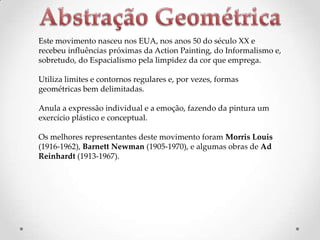 Este movimento nasceu nos EUA, nos anos 50 do século XX e
recebeu influências próximas da Action Painting, do Informalismo e,
sobretudo, do Espacialismo pela limpidez da cor que emprega.

Utiliza limites e contornos regulares e, por vezes, formas
geométricas bem delimitadas.
Anula a expressão individual e a emoção, fazendo da pintura um
exercício plástico e conceptual.
Os melhores representantes deste movimento foram Morris Louis
(1916-1962), Barnett Newman (1905-1970), e algumas obras de Ad
Reinhardt (1913-1967).

 
