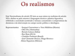 Este Neorrealismo do século XX tem as suas raízes no realismo do século
XIX e define-se pelo retorno à linguagem técnica e plástica figurativa,
refletindo a sociedade (conteúdo e temas) e assumindo o compromisso da
denúncia e da intervenção no campo social, político e ideológico.
Representantes:

- Serguei Guerasimov e Vera Múkhina (Rússia)
- Otto Dix (Alemanha)
- Renato Gatuso (Itália)
- Ben Shan (EUA)
- Cândido Portinari (Brasil)
- José Clemente Orozco, Diego Rivera e
Alfaro Siqueiros (México)

 