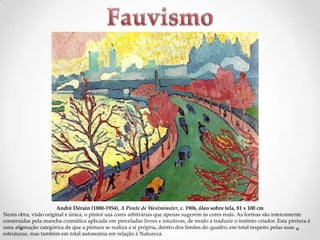 André Dérain (1880-1954), A Ponte de Westminster, c. 1906, óleo sobre tela, 81 x 100 cm
Nesta obra, visão original e única, o pintor usa cores arbitrárias que apenas sugerem as cores reais. As formas são inteiramente
construídas pela mancha cromática aplicada em pinceladas livres e intuitivas, de modo a traduzir o instinto criador. Esta pintura é
uma afirmação categórica de que a pintura se realiza a si própria, dentro dos limites do quadro, em total respeito pelas suas
estruturas, mas também em total autonomia em relação à Natureza.

 