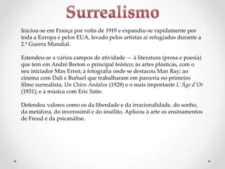 Iniciou-se em França por volta de 1919 e expandiu-se rapidamente por
toda a Europa e pelos EUA, levado pelos artistas aí refugiados durante a
2.ª Guerra Mundial.
Estendeu-se a vários campos de atividade — à literatura (prosa e poesia)
que tem em André Breton o principal teórico; às artes plásticas, com o
seu iniciador Max Ernst; à fotografia onde se destacou Man Ray; ao
cinema com Dali e Buñuel que trabalharam em parceria no primeiro
filme surrealista, Un Chien Andalou (1928) e o mais importante L'Âge d'Or
(1931); e à música com Eric Satie.
Defendeu valores como os da liberdade e da irracionalidade, do sonho,
da metáfora, do inverosímil e do insólito. Aplicou à arte os ensinamentos
de Freud e da psicanálise.

 