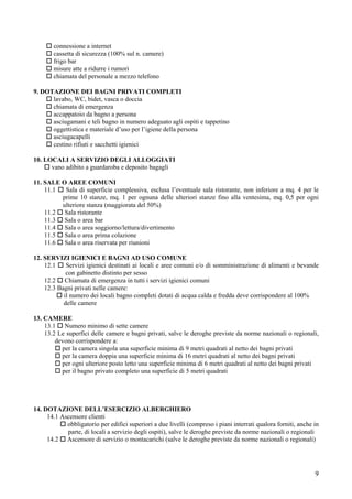 connessione a internet
        cassetta di sicurezza (100% sul n. camere)
        frigo bar
        misure atte a ridurre i rumori
        chiamata del personale a mezzo telefono

9. DOTAZIONE DEI BAGNI PRIVATI COMPLETI
      lavabo, WC, bidet, vasca o doccia
      chiamata di emergenza
      accappatoio da bagno a persona
      asciugamani e teli bagno in numero adeguato agli ospiti e tappetino
      oggettistica e materiale d’uso per l’igiene della persona
      asciugacapelli
      cestino rifiuti e sacchetti igienici

10. LOCALI A SERVIZIO DEGLI ALLOGGIATI
      vano adibito a guardaroba e deposito bagagli

11. SALE O AREE COMUNI
    11.1  Sala di superficie complessiva, esclusa l’eventuale sala ristorante, non inferiore a mq. 4 per le
         prime 10 stanze, mq. 1 per ognuna delle ulteriori stanze fino alla ventesima, mq. 0,5 per ogni
         ulteriore stanza (maggiorata del 50%)
    11.2 Sala ristorante
    11.3 Sala o area bar
    11.4 Sala o area soggiorno/lettura/divertimento
    11.5 Sala o area prima colazione
    11.6 Sala o area riservata per riunioni

12. SERVIZI IGIENICI E BAGNI AD USO COMUNE
    12.1    Servizi igienici destinati ai locali e aree comuni e/o di somministrazione di alimenti e bevande
            con gabinetto distinto per sesso
    12.2 Chiamata di emergenza in tutti i servizi igienici comuni
    12.3 Bagni privati nelle camere:
           il numero dei locali bagno completi dotati di acqua calda e fredda deve corrispondere al 100%
           delle camere

13. CAMERE
    13.1 Numero minimo di sette camere
    13.2 Le superfici delle camere e bagni privati, salve le deroghe previste da norme nazionali o regionali,
        devono corrispondere a:
          per la camera singola una superficie minima di 9 metri quadrati al netto dei bagni privati
          per la camera doppia una superficie minima di 16 metri quadrati al netto dei bagni privati
          per ogni ulteriore posto letto una superficie minima di 6 metri quadrati al netto dei bagni privati
          per il bagno privato completo una superficie di 5 metri quadrati




14. DOTAZIONE DELL’ESERCIZIO ALBERGHIERO
     14.1 Ascensore clienti
            obbligatorio per edifici superiori a due livelli (compreso i piani interrati qualora forniti, anche in
            parte, di locali a servizio degli ospiti), salve le deroghe previste da norme nazionali o regionali
     14.2 Ascensore di servizio o montacarichi (salve le deroghe previste da norme nazionali o regionali)




                                                                                                                9
 