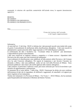 assumendo, in relazione alle specifiche caratteristiche dell’azienda stessa, la seguente denominazione
aggiuntiva:


  MOTEL
  ALBERGO
  ALBERGO CON DIPENDENZA
  ALBERGO USO PROMISCUO RTA



Data, _________________________

                                                           Firma del titolare dell’azienda
                                                                 o del legale rappresentante

                                                _____________________________________________



Informativa
Ai sensi dell’art. 13 del d.lgs. 196/03 si informa che i dati personali raccolti sono trattati allo scopo
di gestire il procedimento di attribuzione della classificazione alberghiera. I dati sono raccolti in
adempimento a quanto prescritto dalla legge regionale n.15/07 della Regione Lombardia.
Il conferimento dei dati è facoltativo ma l’eventuale rifiuto di conferirli può determinare
l’impossibilità di gestire il procedimento.
I dati sono conservati su supporto cartaceo e magnetico e vi hanno accesso i dipendenti della
Provincia che allo scopo sono stati incaricati del trattamento.
I provvedimenti di classificazione sono pubblicati all’albo pretorio della Provincia e del Comune
dove ha sede l’esercizio alberghiero. Per ragioni di trasparenza e per favorire l’incontro tra
domanda e offerta, i dati sono pubblicati anche sul sito web della Provincia di Milano. Sono
parimenti pubblicati i dati relativi alle tariffe applicate dalle strutture alberghiere.
I dati conferiti, in particolare l’indirizzo e-mail, può essere utilizzato per l’invio di newsletter o per
iniziative di aggiornamento e informazione.
Si rammenta che ai sensi dell'art. 7 della d.lgs. 196/03, l'interessato ha diritto ad avere conferma
dell'esistenza di dati che lo riguardano, di rettificarli o aggiornarli, di cancellarli o di opporsi per
motivi legittimi al loro trattamento.
Titolare dei trattamenti è la Provincia di Milano - Via Vivaio 1 - 20122 Milano, che ha nominato
quale Responsabile del trattamento il Direttore del Settore Turismo.




                                                                                                       11
 
