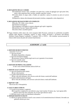 8. DOTAZIONE DELLE CAMERE
         arredamento di base: letto, comodino con punto luce o piano di appoggio per ogni posto letto,
         sedia o altra seduta per letto, tavolino, armadio, specchio, cestino
         lavabo dotato di acqua calda e fredda con specchio e presa di corrente (se privo di servizi
         igienici)
         dispositivo idoneo alla chiamata del personale (citofono, campanello o altro dispositivo)

9. DOTAZIONE DEI BAGNI PRIVATI COMPLETI
         lavabo, WC, bidet, vasca o doccia
         chiamata di emergenza
         asciugamani e teli bagno in numero adeguato agli ospiti e tappetino
         materiale d’uso per l’igiene della persona
         cestino rifiuti e sacchetti igienici

   Segno distintivo della classe che verrà assegnata dalla Provincia, realizzato in conformità al modello
   stabilito dalla Regione Lombardia, esposto in modo visibile all’esterno e all’interno dell’Albergo
   (Delibera Giunta Regione Lombardia 15 gennaio 1985 n. 47073) – (Da installare successivamente al
   rilascio della licenza da parte del comune di pertinenza)




                                         ALBERGHI a 2 stelle

1. SERVIZIO DI RICEVIMENTO
    assicurato 12 ore su 24
    1.1 Servizio di notte
           addetto disponibile a chiamata
    1.2 Servizio di trasporto bagagli
           assicurato a mezzo carrello negli orari in cui è garantito il ricevimento
    1.3 Servizio custodia valori
           in cassaforte dell’albergo

2. SERVIZIO DI PRIMA COLAZIONE
        in sale o aree comuni destinate anche ad altri usi

3. SERVIZI ALLE CAMERE
    3.1 Servizio di pulizia nelle camere
           una volta al giorno
    3.2 Cambio della biancheria da camera
           due volte alla settimana, salvo diverse scelte del cliente a tutela dell’ambiente
    3.3 Cambio della biancheria da bagno
           tre volte alla settimana, salvo diverse scelte del cliente a tutela dell’ambiente

4. SERVIZI VARI
      servizio fax e fotocopiatrice

5. SALE O AREE COMUNI
    5.1 Locali di ricevimento e soggiorno
          di superficie complessiva, non inferiore a mq. 4 per le prime 10 stanze, mq. 1 per ognuna delle
           ulteriori stanze fino alla ventesima, mq. 0,5 per ogni ulteriore stanza
    5.2 Punto ristoro, anche con distributore automatico
6. SERVIZI IGIENICI E BAGNI
    6.1 Servizi igienici destinati ai locali e aree comuni e/o di somministrazione di alimenti e bevande con
            gabinetto distinto per sesso

                                                                                                          2
 