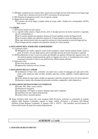 6.2    Bagni completi ad uso comune delle camere prive di bagno privato nella misura di un bagno ogni
            6 posti letto o frazione non serviti di WC con minimo di uno per piano
    6.3 Chiamata di emergenza in tutti i servizi igienici comuni
    6.4 Bagni privati nelle camere:
           il numero dei locali bagno completi dotati di acqua calda e fredda deve corrispondere all’80%
          delle camere

7. CAMERE
    7.1 Numero minimo di sette camere
    7.2 Le superfici delle camere e bagni privati, salve le deroghe previste da norme nazionali o regionali,
        devono corrispondere a:
          per la camera singola una superficie minima di 8 metri quadrati al netto dei bagni privati
          per la camera doppia una superficie minima di 14 metri quadrati al netto dei bagni privati
          per ogni ulteriore posto letto una superficie minima di 6 metri quadrati al netto dei bagni privati
          per il bagno privato completo una superficie minima di 3 metri quadrati

8. DOTAZIONE DELL’ESERCIZIO ALBERGHIERO
    8.1 Ascensore clienti
           obbligatorio per edifici superiori a due livelli (compreso i piani interrati qualora forniti, anche in
           parte, di locali a servizio degli ospiti), salve le deroghe previste da norme nazionali o regionali
    8.2 Riscaldamento in tutto l’esercizio esclusi gli alberghi con apertura limitata alla stagione estiva. In
           tali strutture,qualora temporaneamente aperte in stagione non estiva, il riscaldamento deve essere
           comunque assicurato in tutte le aree dell'esercizio effettivamente utilizzate.
    8.3 Dotazioni varie
          televisore ad uso comune
          apparecchio telefonico ad uso comune

9. DOTAZIONE DELLE CAMERE
        arredamento di base: letto, comodino con punto luce o piano di appoggio per ogni posto letto,
        sedia o altra seduta per letto, tavolino, armadio, specchio, cestino, sgabello o ripiano apposito per
        bagagli
        lavabo dotato di acqua calda e fredda con specchio e presa di corrente (se privo di servizi igienici)
        dispositivo idoneo alla chiamata del personale (citofono, campanello o altro dispositivo)

10. DOTAZIONE DEI BAGNI PRIVATI COMPLETI
        lavabo, WC, bidet, vasca o doccia
        chiamata di emergenza
        asciugamani e teli bagno in numero adeguato agli ospiti e tappetino
        materiale d’uso per l’igiene della persona
        cestino rifiuti e sacchetti igienici

   Segno distintivo della classe che verrà assegnata dalla Provincia, realizzato in conformità al modello
   stabilito dalla Regione Lombardia, esposto in modo visibile all’esterno e all’interno dell’Albergo
   (Delibera Giunta Regione Lombardia 15 gennaio 1985 n. 47073) – (Da installare successivamente al
   rilascio della licenza da parte del comune di pertinenza)




                                         ALBERGHI a 3 stelle

1. SERVIZIO DI RICEVIMENTO

                                                                                                               3
 