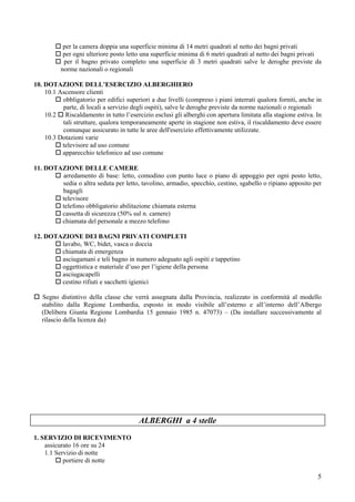 per la camera doppia una superficie minima di 14 metri quadrati al netto dei bagni privati
           per ogni ulteriore posto letto una superficie minima di 6 metri quadrati al netto dei bagni privati
           per il bagno privato completo una superficie di 3 metri quadrati salve le deroghe previste da
          norme nazionali o regionali

10. DOTAZIONE DELL’ESERCIZIO ALBERGHIERO
    10.1 Ascensore clienti
          obbligatorio per edifici superiori a due livelli (compreso i piani interrati qualora forniti, anche in
          parte, di locali a servizio degli ospiti), salve le deroghe previste da norme nazionali o regionali
    10.2 Riscaldamento in tutto l’esercizio esclusi gli alberghi con apertura limitata alla stagione estiva. In
          tali strutture, qualora temporaneamente aperte in stagione non estiva, il riscaldamento deve essere
          comunque assicurato in tutte le aree dell'esercizio effettivamente utilizzate.
    10.3 Dotazioni varie
          televisore ad uso comune
          apparecchio telefonico ad uso comune

11. DOTAZIONE DELLE CAMERE
        arredamento di base: letto, comodino con punto luce o piano di appoggio per ogni posto letto,
        sedia o altra seduta per letto, tavolino, armadio, specchio, cestino, sgabello o ripiano apposito per
        bagagli
        televisore
        telefono obbligatorio abilitazione chiamata esterna
        cassetta di sicurezza (50% sul n. camere)
        chiamata del personale a mezzo telefono

12. DOTAZIONE DEI BAGNI PRIVATI COMPLETI
        lavabo, WC, bidet, vasca o doccia
        chiamata di emergenza
        asciugamani e teli bagno in numero adeguato agli ospiti e tappetino
        oggettistica e materiale d’uso per l’igiene della persona
        asciugacapelli
        cestino rifiuti e sacchetti igienici

   Segno distintivo della classe che verrà assegnata dalla Provincia, realizzato in conformità al modello
   stabilito dalla Regione Lombardia, esposto in modo visibile all’esterno e all’interno dell’Albergo
   (Delibera Giunta Regione Lombardia 15 gennaio 1985 n. 47073) – (Da installare successivamente al
   rilascio della licenza da)




                                        ALBERGHI a 4 stelle
1. SERVIZIO DI RICEVIMENTO
    assicurato 16 ore su 24
    1.1 Servizio di notte
           portiere di notte

                                                                                                              5
 