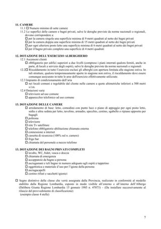 11. CAMERE
    11.1 Numero minimo di sette camere
    11.2 Le superfici delle camere e bagni privati, salve le deroghe previste da norme nazionali o regionali,
        devono corrispondere a:
          per la camera singola una superficie minima di 9 metri quadrati al netto dei bagni privati
          per la camera doppia una superficie minima di 15 metri quadrati al netto dei bagni privati
          per ogni ulteriore posto letto una superficie minima di 6 metri quadrati al netto dei bagni privati
          per il bagno privato completo una superficie di 4 metri quadrati

12. DOTAZIONE DELL’ESERCIZIO ALBERGHIERO
    12.1 Ascensore clienti
           obbligatorio per edifici superiori a due livelli (compreso i piani interrati qualora forniti, anche in
           parte, di locali a servizio degli ospiti), salve le deroghe previste da norme nazionali o regionali
    12.2 Riscaldamento in tutto l’esercizio esclusi gli alberghi con apertura limitata alla stagione estiva. In
           tali strutture, qualora temporaneamente aperte in stagione non estiva, il riscaldamento deve essere
           comunque assicurato in tutte le aree dell'esercizio effettivamente utilizzate.
    12.3 Impianto di condizionamento dell’aria
           nei locali comuni e regolabile dal cliente nelle camere a quote altimetriche inferiori a 500 metri
           s.l.m.
    12.4 Dotazioni varie
           televisore ad uso comune
           apparecchio telefonico ad uso comune

13. DOTAZIONE DELLE CAMERE
        arredamento di base: letto, comodino con punto luce o piano di appoggio per ogni posto letto,
        sedia o altra seduta per letto, tavolino, armadio, specchio, cestino, sgabello o ripiano apposito per
        bagagli
        poltrona
        televisore
        rete Tv satellitare
        telefono obbligatorio abilitazione chiamata esterna
        connessione a internet
        cassetta di sicurezza (100% sul n. camere)
        frigo bar
        chiamata del personale a mezzo telefono

13. DOTAZIONE DEI BAGNI PRIVATI COMPLETI
        lavabo, WC, bidet, vasca o doccia
        chiamata di emergenza
        accappatoio da bagno a persona
        asciugamani e teli bagno in numero adeguato agli ospiti e tappetino
        oggettistica e materiale d’uso per l’igiene della persona
        asciugacapelli
        cestino rifiuti e sacchetti igienici

   Segno distintivo della classe che verrà assegnata dalla Provincia, realizzato in conformità al modello
   stabilito dalla Regione Lombardia, esposto in modo visibile all’esterno e all’interno dell’Albergo
   (Delibera Giunta Regione Lombardia 15 gennaio 1985 n. 47073) – (Da installare successivamente al
   rilascio del provvedimento di classificazione)
    (esempio classe 4 stelle)




                                                                                                               7
 