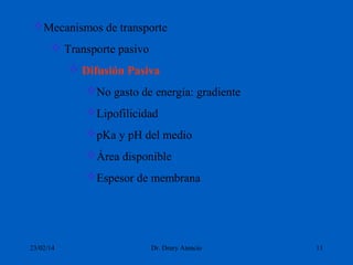 Mecanismos de transporte
 Transporte pasivo
 Difusión Pasiva
No gasto de energía: gradiente
Lipofilicidad
pKa y pH del medio
Área disponible
Espesor de membrana

23/02/14

Dr. Drury Atencio

11

 