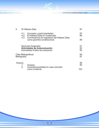 4. El Hábeas Data. 87
4.1. Concepto y particularidades. 87
4.2. El Habeas Data en Guatemala. 88
4.3. Conveniencia de regulación del Habeas Data
como garantía constitucional. 89
Ejercicios Sugeridos. 91
Actividades de Autoevaluación 92
Actividades finales de evaluación 93
Citas Bibliográficas 95
Bibliografía. 97
Anexos. 99
1. Amparo. 99
2. Inconstitucionalidad en caso concreto
como incidente. 103
 