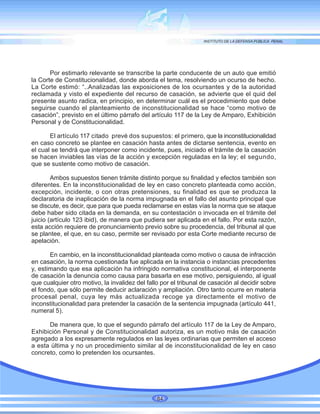 Por estimarlo relevante se transcribe la parte conducente de un auto que emitió
la Corte de Constitucionalidad, donde aborda el tema, resolviendo un ocurso de hecho.
La Corte estimó: “..Analizadas las exposiciones de los ocursantes y de la autoridad
reclamada y visto el expediente del recurso de casación, se advierte que el quid del
presente asunto radica, en principio, en determinar cuál es el procedimiento que debe
seguirse cuando el planteamiento de inconstitucionalidad se hace “como motivo de
casación”, previsto en el último párrafo del artículo 117 de la Ley de Amparo, Exhibición
Personal y de Constitucionalidad.
El artículo 117 citado prevé dos supuestos: el primero, que la inconstitucionalidad
en caso concreto se plantee en casación hasta antes de dictarse sentencia, evento en
el cual se tendrá que interponer como incidente, pues, iniciado el trámite de la casación
se hacen inviables las vías de la acción y excepción reguladas en la ley; el segundo,
que se sustente como motivo de casación.
Ambos supuestos tienen trámite distinto porque su finalidad y efectos también son
diferentes. En la inconstitucionalidad de ley en caso concreto planteada como acción,
excepción, incidente, o con otras pretensiones, su finalidad es que se produzca la
declaratoria de inaplicación de la norma impugnada en el fallo del asunto principal que
se discute, es decir, que para que pueda reclamarse en estas vías la norma que se ataque
debe haber sido citada en la demanda, en su contestación o invocada en el trámite del
juicio (artículo 123 ibid), de manera que pudiera ser aplicada en el fallo. Por esta razón,
esta acción requiere de pronunciamiento previo sobre su procedencia, del tribunal al que
se plantee, el que, en su caso, permite ser revisado por esta Corte mediante recurso de
apelación.
En cambio, en la inconstitucionalidad planteada como motivo o causa de infracción
en casación, la norma cuestionada fue aplicada en la instancia o instancias precedentes
y, estimando que esa aplicación ha infringido normativa constitucional, el interponente
de casación la denuncia como causa para basarla en ese motivo, persiguiendo, al igual
que cualquier otro motivo, la invalidez del fallo por el tribunal de casación al decidir sobre
el fondo, que sólo permite deducir aclaración y ampliación. Otro tanto ocurre en materia
procesal penal, cuya ley más actualizada recoge ya directamente el motivo de
inconstitucionalidad para pretender la casación de la sentencia impugnada (artículo 441,
numeral 5).
De manera que, lo que el segundo párrafo del artículo 117 de la Ley de Amparo,
Exhibición Personal y de Constitucionalidad autoriza, es un motivo más de casación
agregado a los expresamente regulados en las leyes ordinarias que permiten el acceso
a esta última y no un procedimiento similar al de inconstitucionalidad de ley en caso
concreto, como lo pretenden los ocursantes.
84
 
