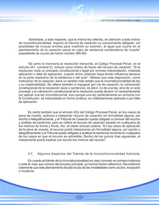 Adviértase, a este respecto, que la misma ley referida, en atención a este motivo
de inconstitucionalidad, impone al tribunal de casación su conocimiento obligado, sin
posibilidad de invocar errores para inadmitir su examen, al igual que ocurre en el
planteamiento de la casación penal en caso de sentencia condenatoria de muerte”
(expediente de ocurso de hecho número 390-99).
Tal como lo menciona la resolución transcrita, el Código Procesal Penal, en el
artículo 441, numeral 5), incluye como motivo de fondo del recurso de casación: “Si la
resolución viola un precepto constitucional o legal por erronea interpretación, indebida
aplicación o falta de aplicación, cuando dicha violación haya tenido influencia decisiva
en la parte resolutiva de la sentencia o del auto”. Nótese que esta disposición, como
motivación de la casación, tiene un sentido más amplio que la inconstitucionalidad de ley
y su inaplicabilidad. Se refiere también a impugnar por vía de casación, la vulneración
constitucional de la resolución (auto o sentencia), es decir, no de una ley, sino de un acto
procesal; y la vulneración constitucional de la resolución puede devenir no necesariamente
por aplicar una ley inconstitucional, sino porque una ley perfectamente en armonía con
la Constitución, es interpretada en forma errática, es indebidamente aplicada o por falta
de aplicación.
Es cierto también que el artículo 452 del Código Procesal Penal, en los casos de
pena de muerte, autoriza a interponer recurso de casación sin formalidad alguna, por
escrito o telegráficamente, y el Tribunal de Casación queda obligado a conocer del recurso
y análisis de sentencia, pero se refiere al recurso de casación basado en cualquiera de
los motivos de forma y fondo. Así, el citado artículo ordena: “En los casos de aplicación
de la pena de muerte, el recurso podrá interponerse sin formalidad alguna, por escrito o
telegráficamente y el Tribunal queda obligado a analizar la sentencia recurrida en cualquiera
de los casos en que el recurso es admisible. Dentro de los quince días siguientes, el
interponente podrá explicar por escrito los motivos del recurso”.
3.7. Algunos Aspectos del Trámite de la Inconstitucionalidad Indirecta.
En cuanto al trámite de la inconstitucionalidad en caso concreto en primera instancia
o ante el Juez que conoce del proceso principal, ya hemos hecho referencia. Recordemos
solamente que este planeamiento faculta al uso de las modalidades como acción, excepción
o incidente.
85
 