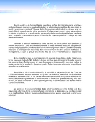 Como acción es la forma utilizada cuando se señala de inconstitucional una ley o
reglamento para obtener su inaplicabilidad en la administración pública. En este caso, la
acción se promueve ante el Tribunal de lo Contencioso Administrativo, el que, una vez
concluído el procedimiento, dicta sentencia. En las otras formas, como excepción o
incidente, concluído el procedimiento, se resuelve la inconstitucionalidad por medio de
auto razonado, quedando suspenso el trámite del proceso principal como ya se trató
precedentemente.
Tanto en la emisión de sentencia como de auto, las resoluciones son apelables, y
conoce en alzada la Corte de Constitucionalidad. Si no se admitiése el recurso de apelación,
siendo este procedente, puede revisarse la inadmisión por la Corte de Constitucionalidad,
mediante la interposición de ocurso de hecho dentro de los tres días de notificada la
denegatoria, según lo prevé el artículo 132 de la Ley Constitucional específica.
Debe resaltarse que la interposición del recurso de apelación debe hacerse en
forma razonada (artículo 127 de la ley), lo que significa que el interponente debe exponer
los argumentos o fundamentos en que descansa su impugnación o en que radica la
equivocación de la resolución de primer grado. Debe hacer una adecuada expresión de
agravios razonadamente.
Admitido el recurso de Apelación y recibido el expediente por la Corte de
Constitucionalidad, señala, de oficio, día y hora para la vista, dentro de un término que
no exceda de nueve días. Si las partes solicitaran que la vista sea pública dentro de las
veinticuatro horas siguientes de la notificación de la resolución que señala día y hora para
la vista, se debe señalar en la forma pedida (artículo 25 del Acuerdo 4-89 de la Corte de
Constitucionalidad).
La Corte de Constitucionalidad debe emitir sentencia dentro de los seis días
siguientes a la vista. Si la sentencia fuese estimatoria, la declaración y efecto principal
es la inaplicabilidad de la ley cuestionada al caso concreto que se solventará en el proceso
principal.
86
 