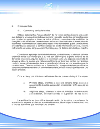 4. El Hábeas Data.
4.1. Concepto y particularidades.
Hábeas data significa “tengas el dato”. Se ha venido perfilando como una acción
que da lugar a un procedimiento breve, sumario y sencillo, tendiente a conocer los datos
que constan en registros o bases de datos públicos, y que abarca la posibilidad de
corregirlos o actualizarlos en caso estuviesen erróneos o desactualizados, o, eventualmente,
suprimirlos. Haciendo alusión a este último efecto, se ha manifestado, que es un instrumento
procedente para asegurar la confidencialidad de cierta información personal, o como
instrumento apropiado para cancelar información que no debería ser objeto de registro.
Como tiende a proteger derechos individuales, como el honor y la intimidad personal
y familiar de los ciudadanos que, a su vez, son básicos para el pleno ejercicio de los
derechos en general, algunos autores, lo identifican como una especie o derivado del
amparo y, otros, le otorgan una naturaza autónoma por tener sus perfiles muy propios.
Lo cierto es que, el hábeas data, tiene la naturaleza jurídica de ser una auténtica garantía
constitucional. Tiene su asidero en la Constitución, protege derechos garantizados
constitucionalmente mediante un procedimiento breve, el cual se inicia por medio de una
acción procesal.
En la acción y procedimiento del hábeas data se pueden distinguir dos etapas:
a) Primera etapa, orientada a que una persona tenga acceso al
conocimiento de datos que constan en registros y el fin a que se les
destina.
b) Segunda etapa, orientada a que se produzca la rectificación,
actualización, confidencialidad o supresión de los datos.
La rectificación es la modificación o el cambio de los datos por erróneos. La
actualización es poner al día o en actualidad los datos. No se objeta la inexactitud, sino
la falta de actualidad, que constituye una omisión.
87
 