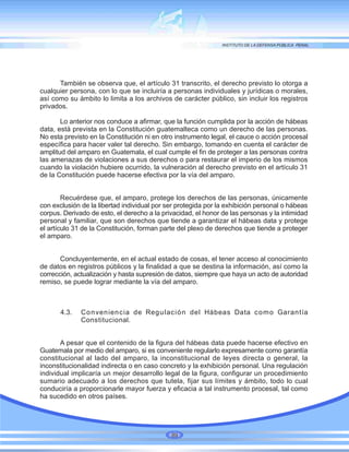 También se observa que, el artículo 31 transcrito, el derecho previsto lo otorga a
cualquier persona, con lo que se incluiría a personas individuales y jurídicas o morales,
así como su ámbito lo limita a los archivos de carácter público, sin incluir los registros
privados.
Lo anterior nos conduce a afirmar, que la función cumplida por la acción de hábeas
data, está prevista en la Constitución guatemalteca como un derecho de las personas.
No esta previsto en la Constitución ni en otro instrumento legal, el cauce o acción procesal
específica para hacer valer tal derecho. Sin embargo, tomando en cuenta el carácter de
amplitud del amparo en Guatemala, el cual cumple el fin de proteger a las personas contra
las amenazas de violaciones a sus derechos o para restaurar el imperio de los mismos
cuando la violación hubiere ocurrido, la vulneración al derecho previsto en el artículo 31
de la Constitución puede hacerse efectiva por la vía del amparo.
Recuérdese que, el amparo, protege los derechos de las personas, únicamente
con exclusión de la libertad individual por ser protegida por la exhibición personal o hábeas
corpus. Derivado de esto, el derecho a la privacidad, el honor de las personas y la intimidad
personal y familiar, que son derechos que tiende a garantizar el hábeas data y protege
el artículo 31 de la Constitución, forman parte del plexo de derechos que tiende a proteger
el amparo.
Concluyentemente, en el actual estado de cosas, el tener acceso al conocimiento
de datos en registros públicos y la finalidad a que se destina la información, así como la
corrección, actualización y hasta supresión de datos, siempre que haya un acto de autoridad
remiso, se puede lograr mediante la vía del amparo.
4.3. Conveniencia de Regulación del Hábeas Data como Garantía
Constitucional.
A pesar que el contenido de la figura del hábeas data puede hacerse efectivo en
Guatemala por medio del amparo, si es conveniente regularlo expresamente como garantía
constitucional al lado del amparo, la inconstitucional de leyes directa o general, la
inconstitucionalidad indirecta o en caso concreto y la exhibición personal. Una regulación
individual implicaría un mejor desarrollo legal de la figura, configurar un procedimiento
sumario adecuado a los derechos que tutela, fijar sus límites y ámbito, todo lo cual
conduciría a proporcionarle mayor fuerza y eficacia a tal instrumento procesal, tal como
ha sucedido en otros países.
89
 