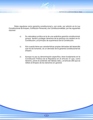 Debe regularse como garantía constitucional y, por ende, por adición en la Ley
Constitucional de Amparo, Exhibición Personal y de Constitucionalidad, por las siguientes
razones:
ü Su naturaleza jurídica es la de una auténtica garantía constitucional,
porque tiende a proteger derechos de la persona con asidero en la
Constitución y el principio de supremacía de la Constitución.
ü Aún cuando tiene sus características propias derivadas del desarrollo
que ha ido tomando, es un derivado de la garantía constitucional de
amparo.
ü Aunque no por su denominación específica, tiene fundamento en la
Constitución Política de la República en el artículo 31 que, como
derecho, prevé el contenido del hábeas data, y el artículo 265 que se
refiere al Amparo de los derechos en general.
90
 