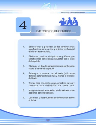 EJERCICIOS SUGERIDOS
4
1. Seleccionar y priorizar de los términos más
significativos para su vida y práctica profesional
diaria en este capítulo.
2. Elaborar cuadros sinópticos o gráficas que
sinteticen los conceptos propuestos por el texto
del capítulo.
3. Elaborar un diseño para ofrecer una conferencia
sobre el tema del capítulo.
4. Subrayar o marcar en el texto (utilizando
distintos colores) lo que más y menos le interese
del texto.
5. Tomar diez conceptos que considere claves y
formule una definición de cada uno.
6. Imaginar nuestra sociedad sin la existencia de
acciones constitucionales.
7. Localizar y listar fuentes de información sobre
el tema.
91
 
