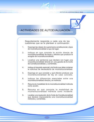 Seguidamente responda a cada una de las
cuestiones que se le plantean a continuación:
1. Exponga las clases de supremacía constitucional y tipos
de inconstitucionalidad a que da lugar.
2. Indique en que consiste la acción directa de
inconstitucionalidad de leyes y efectos que produce la
acogida de inconstitucionalidad.
3. Localice una sentencia que declare con lugar una
inconstitucionalidad directa en una gaceta de la Corte
de Constitucionalidad, y coméntela.
4. Indique el requisito esencial y de fondo que debe contener
la solicitud de declaratoria de inconstitucionalidad.
5. Exponga en que consiste y qué efectos produce una
inconstitucionalidad de ley en caso concreto.
6. Indique las diferencias esenciales entre una
inconstitucionalidad directa y la indirecta.
7. Resuma la modalidad de la inconstitucionalidad indirecta
como acción.
8. Resuma en qué consiste la modalidad de
inconstitucionalidad indirecta como incidente.
9. Localice una resolución de la Corte de Constitucionalidad
que declare improcedente una inconstitucionalidad
indirecta y coméntela.
ACTIVIDADES DE AUTOEVALUACIÓN
92
 