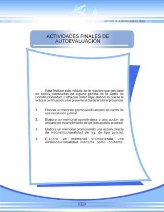 ACTIVIDADES FINALES DE
AUTOEVALUACIÓN
Para finalizar este módulo, se le requiere que con base
en casos planteados en alguna gaceta de la Corte de
Constitucionalidad, u otro que Usted elija, elabore lo que se le
indica a continuación, y los presente el día de la tutoría presencial.
1. Elabore un memorial promoviendo amparo en contra de
una resolución judicial.
2. Elabore un memorial oponiéndose a una acción de
amparo por incumplimiento de un presupuesto procesal.
3. Elabore un memorial promoviendo una acción directa
de inconstitucionalidad de ley, de tipo parcial.
4. Elabore un memorial promoviendo una
inconstitucionalidad indirecta como incidente.
93
 