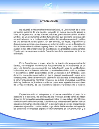 INTRODUCCIÓN
De acuerdo al movimiento constitucionalista, la Constitución es el texto
normativo supremo de una nación, tomando en cuenta que se le asigna la
cima de la jerarquía de las normas jurídicas, presidiendo todo el sistema
jurídico. Es un documento jurídico fundamental que contiene la regulación
normativa básica de la cual emana la validez de todo el ordenamiento jurídico
de una sociedad política global. En ese sentido, las leyes, reglamentos y
disposiciones generales que integran un sistema jurídico, es en la Constitución
donde tienen determinado su origen y forma de creación y, sus contenidos, no
pueden ir más allá ni tergiversar los mandatos de los preceptos constitucionales.
El principio de supremacía de la Constitución debe prevalecer en toda su
extensión.
En la Constitución, a la vez, además de la estructura organizativa del
Estado, se consignan los derechos fundamentales de los habitantes de un
país. Los derechos que no son más que la tipificación legal de las libertades
individuales, en sus diversas variantes, como derechos civiles, políticos, sociales
y económicos, están garantizados en la Constitución. Sin embargo, tales
derechos que están anunciados en forma general, en abstracto, en el texto
constitucional, para su efectividad, deben ser trasladados o concretizados a
la convivencia social de hombres y mujeres. De la letra enunciativa y genérica
de la ley fundamental, los derechos deben pasar a ser ingredientes esenciales
de la vida cotidiana, de las relaciones sociales y políticas de la nación.
Es precisamente en este punto, en el que se materializa el paso de lo
abstracto a lo concreto, del enunciado a lo vivencial, donde tienen su razón
de ser las denominadas garantías constitucionales, en este trabajo, identificadas
como acciones constitucionales. Los derechos fundamentales serían solo un
catálogo de buenas intenciones, sin la concurrencia de estos instrumentos
procesales o garantías constitucionales, cuya misión fundamental es salvaguardar
los derechos reconocidos expresa o implícitamente en la Constitución y el
 