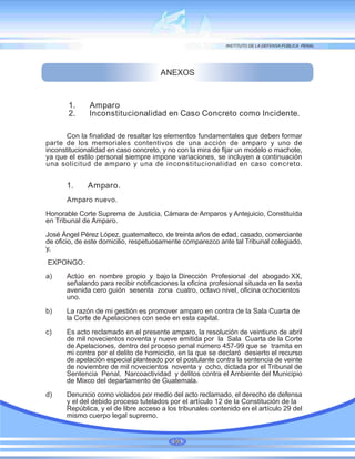 ANEXOS
Con la finalidad de resaltar los elementos fundamentales que deben formar
parte de los memoriales contentivos de una acción de amparo y uno de
inconstitucionalidad en caso concreto, y no con la mira de fijar un modelo o machote,
ya que el estilo personal siempre impone variaciones, se incluyen a continuación
una solicitud de amparo y una de inconstitucionalidad en caso concreto.
1. Amparo.
Amparo nuevo.
Honorable Corte Suprema de Justicia, Cámara de Amparos y Antejuicio, Constituída
en Tribunal de Amparo.
José Ángel Pérez López, guatemalteco, de treinta años de edad, casado, comerciante
de oficio, de este domicilio, respetuosamente comparezco ante tal Tribunal colegiado,
y,
EXPONGO:
a) Actúo en nombre propio y bajo la Dirección Profesional del abogado XX,
señalando para recibir notificaciones la oficina profesional situada en la sexta
avenida cero guión sesenta zona cuatro, octavo nivel, oficina ochocientos
uno.
b) La razón de mi gestión es promover amparo en contra de la Sala Cuarta de
la Corte de Apelaciones con sede en esta capital.
c) Es acto reclamado en el presente amparo, la resolución de veintiuno de abril
de mil novecientos noventa y nueve emitida por la Sala Cuarta de la Corte
de Apelaciones, dentro del proceso penal número 457-99 que se tramita en
mi contra por el delito de homicidio, en la que se declaró desierto el recurso
de apelación especial planteado por el postulante contra la sentencia de veinte
de noviembre de mil novecientos noventa y ocho, dictada por el Tribunal de
Sentencia Penal, Narcoactividad y delitos contra el Ambiente del Municipio
de Mixco del departamento de Guatemala.
d) Denuncio como violados por medio del acto reclamado, el derecho de defensa
y el del debido proceso tutelados por el artículo 12 de la Constitución de la
República, y el de libre acceso a los tribunales contenido en el artículo 29 del
mismo cuerpo legal supremo.
99
1. Amparo
2. Inconstitucionalidad en Caso Concreto como Incidente.
 