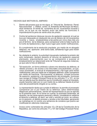 HECHOS QUE MOTIVAN EL AMPARO:
1. Dentro del proceso que se me sigue, el Tribunal de Sentencia Penal,
Narcoactividad y Delitos contra el Ambiente del Municipio de Mixco,
dictó sentencia el veinte de noviembre de mil novecientos noventa y
ocho, en la que se me declaró autor del delito de homicidio e
imponiéndome la pena de veinte años de prisión.
2. Contra tal sentencia interpuse recurso de apelación especial, el cual se
tuvo por interpuesto en resolución de uno de febrero de mil novecientos
noventa y nueve, emplazándose a las partes por cinco días más uno
por el término de la distancia, para comparecer ante la Sala Cuarta de
la Corte de Apelaciones y fijar nuevo lugar para recibir notificaciones.
3. En cumplimiento de la resolución precitada, por medio de mi abogado
defensor, me apersoné ante dicha Sala, señalando lugar para recibir
notificaciones.
4. No obstante lo anterior, la autoridad impugnada mediante la emisión del
acto reclamado, declaró desierto el recurso de apelación especial
planteado, argumentando que no se compareció a evacuar el
emplazamiento ya relacionado ante tal Tribunal de segunda instancia,
ya que solo lo hizo el defensor.
5. Tal resolución, en forma arbitraria vulnera mis derechos de defensa, al
debido proceso y de acceso a los tribunales conculcándolos, ya que,
como procesado, si evacué el emplazamiento y fijé lugar para recibir
notificaciones, pero por medio de mi abogado defensor, quién compareció
por medio de memorial. Técnicamente, el defensor, cumple funciones
de asesoría, asistencia y de representación del procesado, funciones
que recoge el Código Procesal Penal en los artículos 71 y 101, en los
que se asienta que los derechos que la Constitución asigna al imputado,
puede hacerlos valer por sí o por medio de su defensor desde el primer
acto del procedimiento dirigido en su contra.
6. La representación tácita que cumple el defensor, le permite al procesado
comparecer por sí por medio de su defensor, salvo determinadas
diligencias personalísimas, siendo tal representación la que se ejercitó
en el presente caso. Al no tomar en cuenta, la autoridad reclamada, tal
situación, se me causa agravio personal y directo, consistente en vedarme
el derecho a defensa, es decir, ser oído y vencido en juicio, se vulnera,
en mi perjuicio, el debido proceso y acceso a los tribunales, generando
se mantenga en mi contra una sentencia de condena que podría ser
modificada en ulteriores instancias.
7. Invoco como vulnerados los artículos 12 y 29 de la Constitución de la
República, así como los artículos 71 y 101 del Código Procesal Penal.
100
 
