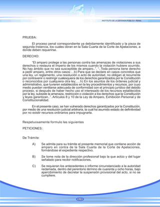 PRUEBA:
El proceso penal correspondiente ya debidamente identificado y la pieza de
segunda instancia, los cuales obran en la Sala Cuarta de la Corte de Apelaciones, a
donde deben requerirse.
DERECHO:
“El amparo protege a las personas contra las amenazas de violaciones a sus
derechos o restaura el imperio de los mismos cuando la violación hubiere ocurrido.
No hay ámbito que no sea susceptible de amparo..”. “..Toda persona tiene derecho
a pedir amparo, entre otros casos:…b) Para que se declare en casos concretos que
una ley, un reglamento, una resolución o acto de autoridad, no obligan al recurrente
por contravenir o restringir cualesquiera de los derechos garantizados por la Constitución
o reconocidos por cualquiera otra ley;….h) En los asuntos de los órdenes judicial y
administrativo, que tuvieren establecidos en la ley procedimientos y recursos, por cuyo
medio puedan ventilarse adecuada de conformidad con el principio jurídico del debido
proceso, si después de haber hecho uso el interesado de los recursos establecidos
por la ley, subsiste la amenaza, restricción o violación a los derechos que la Constitución
y leyes garantizan..”. Artículos 8 y 10 de la Ley de Amparo, Exhibición Personal y de
Constitucionalidad.
En el presente caso, se han vulnerado derechos garantizados por la Constitución,
por medio de una resolución judicial arbitraria, la cual ha asumido estado de definitividad
por no existir recursos ordinarios para impugnarla.
Respetuosamente formulo las siguientes
PETICIONES:
De Trámite:
A) Se admita para su trámite el presente memorial que contiene acción de
amparo en contra de la Sala Cuarta de la Corte de Apelaciones,
formándose el expediente respectivo.
B) Se tome nota de la dirección profesional bajo la que actúo y del lugar
señalado para recibir notificaciones.
C) Se requieran los antecedentes o informe circunstanciado a la autoridad
reclamada, dentro del perentorio término de cuarenta y ocho horas, bajo
apercibimiento de decretar la suspensión provisional del acto, si no se
cumpliere.
101
 