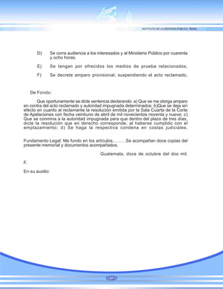 D) Se corra audiencia a los interesados y al Ministerio Público por cuarenta
y ocho horas.
E) Se tengan por ofrecidos los medios de prueba relacionados.
F) Se decrete amparo provisional, suspendiendo el acto reclamado.
De Fondo:
Que oportunamente se dicte sentencia declarando: a) Que se me otorga amparo
en contra del acto reclamado y autoridad impugnada determinados; b)Que se deja sin
efecto en cuanto al reclamante la resolución emitida por la Sala Cuarta de la Corte
de Apelaciones con fecha veintiuno de abril de mil novecientos noventa y nueve; c)
Que se conmina a la autoridad impugnada para que dentro del plazo de tres días,
dicte la resolución que en derecho corresponde, al haberse cumplido con el
emplazamiento; d) Se haga la respectiva condena en costas judiciales.
Fundamento Legal: Me fundo en los artículos………Se acompañan doce copias del
presente memorial y documentos acompañados.
Guatemala, doce de octubre del dos mil.
F.
En su auxilio:
102
 