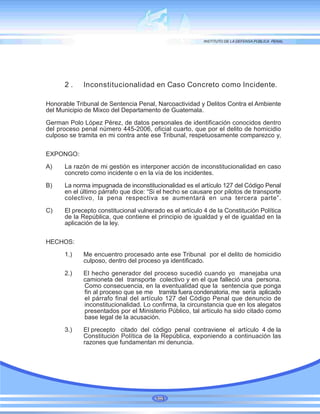 103
2 . Inconstitucionalidad en Caso Concreto como Incidente.
Honorable Tribunal de Sentencia Penal, Narcoactividad y Delitos Contra el Ambiente
del Municipio de Mixco del Departamento de Guatemala.
German Polo López Pérez, de datos personales de identificación conocidos dentro
del proceso penal número 445-2006, oficial cuarto, que por el delito de homicidio
culposo se tramita en mi contra ante ese Tribunal, respetuosamente comparezco y,
EXPONGO:
A) La razón de mi gestión es interponer acción de inconstitucionalidad en caso
concreto como incidente o en la vía de los incidentes.
B) La norma impugnada de inconstitucionalidad es el artículo 127 del Código Penal
en el último párrafo que dice: “Si el hecho se causare por pilotos de transporte
colectivo, la pena respectiva se aumentará en una tercera parte”.
C) El precepto constitucional vulnerado es el artículo 4 de la Constitución Política
de la República, que contiene el principio de igualdad y el de igualdad en la
aplicación de la ley.
HECHOS:
1.) Me encuentro procesado ante ese Tribunal por el delito de homicidio
culposo, dentro del proceso ya identificado.
2.) El hecho generador del proceso sucedió cuando yo manejaba una
camioneta del transporte colectivo y en el que falleció una persona.
Como consecuencia, en la eventualidad que la sentencia que ponga
fin al proceso que se me tramita fuera condenatoria, me sería aplicado
el párrafo final del artículo 127 del Código Penal que denuncio de
inconstitucionalidad. Lo confirma, la circunstancia que en los alegatos
presentados por el Ministerio Público, tal artículo ha sido citado como
base legal de la acusación.
3.) El precepto citado del código penal contraviene el artículo 4 de la
Constitución Política de la República, exponiendo a continuación las
razones que fundamentan mi denuncia.
 