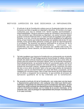 MOTIVOS JURÍDICOS EN QUE DESCANSA LA IMPUGNACIÓN.
1. El artículo 4 de la Constitución ordena que en Guatemala todos los seres
humanos son libre e iguales en dignidad y derechos. El hombre y la mujer,
cualquiera que sea su estado civil, tienen iguales oportunidades y
responsabilidades. Ninguna persona puede ser sometida a servidumbre ni
a otra condición que menoscabe su dignidad. Los seres humanos deben
guardar conducta fraternal entre sí. Este principio de igualdad como género,
contiene, a su vez, una de sus especies, que es la igualdad en la aplicación
de ley, el que impone que todas las personas son iguales ante la ley. En ese
sentido, la ley penal debe aplicarse a todos por igual sin discriminaciones
ni privilegios. Tal situación se aprecia ratificada en el artículo 24 de la
Convención Americana sobre Derechos Humanos, r a t i f i c a d a p o r
Guatemala, que reza: “Todas las personas son iguales ante la ley. En
consecuencia, tienen derecho, sin discriminación, a igual protección de la
ley”.
2. Tal trato igualitario que impone la Constitución es contravenido por el párrafo
último del artículo 127 del Código penal en forma frontal. En efecto, el primer
párrafo del citado artículo impone una pena general de dos a cinco años de
prisión para los autores de homicidio culposo, pero en el párrafo impugnado,
discriminatoriamente, se aumenta la pena en una tercera parte, por ser el
autor piloto de transporte colectivo. En otras palabras, a todos lo que sean
autores de homicidio culposo, igualitariamente, se les impondrá una pena
de dos a cinco años de prisión, pero a los que sean pilotos de transporte
colectivo, que es una discriminación por razón del oficio u ocupación, se les
castigará con una pena mayor. Hay un trato más severo de la ley determinado
por el oficio u ocupación de la persona, lo que prohíbe el principio de
aplicación igualitaria de la ley ordenado por la Constitución.
3. De acuerdo al artículo 44 de la Constitución, son nulas ipso iure las leyes
y disposiciones gubernativas o de cualquier otro orden que disminuyan,
restrinjan o tergiversen los derechos que la Constitución Garantiza, ya que
ninguna ley podrá contrariar las disposiciones de la Constitución. Sin embargo,
ante la inconstitucionalidad, por la índole de la acción intentada, en el
presente caso, solo se persigue la inaplicabilidad del precepto inconstitucional
a mi caso concreto.
104
 