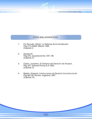 CITAS BIBLIOGRÁFICAS
1. Fix Zamudio, Héctor. La Defensa de la Constitución.
Pág.113.UNAM. México 1984.
(Capítulo I)
2. Gaceta 44,
Pág.276, expediente No.1351- 96.
(Capítulo II)
3. Castro, Juventino. El Sistema del Derecho de Amparo.
Pág.167. Editorial Porrúa S.A.1992.
(Capítulo II)
4. Badeni, Gregorio. Instituciones de Derecho Constitucional.
Pág.687-88. Ad-Hoc. Argentina 1997.
(Capítulo III)
95
 