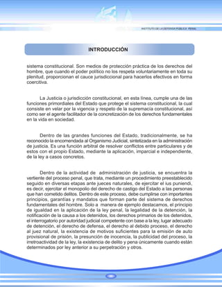 INTRODUCCIÓN
sistema constitucional. Son medios de protección práctica de los derechos del
hombre, que cuando el poder político no los respeta voluntariamente en toda su
plenitud, proporcionan el cauce jurisdiccional para hacerlos efectivos en forma
coercitiva.
La Justicia o jurisdicción constitucional, en esta línea, cumple una de las
funciones primordiales del Estado que protege el sistema constitucional, la cual
consiste en velar por la vigencia y respeto de la supremacía constitucional, así
como ser el agente facilitador de la concretización de los derechos fundamentales
en la vida en sociedad.
Dentro de las grandes funciones del Estado, tradicionalmente, se ha
reconocido la encomendada al Organismo Judicial, sintetizada en la administración
de justicia. Es una función arbitral de resolver conflictos entre particulares y de
estos con el propio Estado, mediante la aplicación, imparcial e independiente,
de la ley a casos concretos.
Dentro de la actividad de administración de justicia, se encuentra la
vertiente del proceso penal, que trata, mediante un procedimiento preestablecido
seguido en diversas etapas ante jueces naturales, de ejercitar el ius puniendi,
es decir, ejercitar el monopolio del derecho de castigo del Estado a las personas
que han cometido delitos. Dentro de este proceso, debe cumplirse con importantes
principios, garantías y mandatos que forman parte del sistema de derechos
fundamentales del hombre. Solo a manera de ejemplo destacamos, el principio
de igualdad en la aplicación de la ley penal, la legalidad de la detención, la
notificación de la causa a los detenidos, los derechos primarios de los detenidos,
el interrogatorio por autoridad judicial competente con base a la ley, lugar adecuado
de detención, el derecho de defensa, el derecho al debido proceso, el derecho
al juez natural, la existencia de motivos suficientes para la emisión de auto
provisional de prisión, la presunción de inocencia, la publicidad del proceso, la
irretroactividad de la ley, la existencia de delito y pena únicamente cuando están
determinados por ley anterior a su perpetración y otros.
 