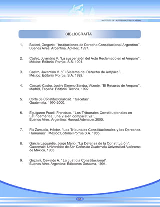 BIBLIOGRAFÍA
1. Badeni, Gregorio. “Instituciones de Derecho Constitucional Argentino”.
Buenos Aires: Argentina. Ad-Hoc. 1997.
2. Castro, Juventino V. “La suspensión del Acto Reclamado en el Amparo”.
México: Editorial Porrúa, S.S. 1991.
3. Castro, Juventino V. “El Sistema del Derecho de Amparo”.
México: Editorial Porrúa, S.A. 1992.
4. Cascajo Castro, José y Gimeno Sendra, Vicente. “El Recurso de Amparo”.
Madrid, España: Editorial Tecnos. 1992.
5. Corte de Constitucionalidad. “Gacetas”.
Guatemala. 1990-2000.
6. Eguiguren Praeli, Francisco. “Los Tribunales Constitucionales en
Latinoamérica: una visión comparativa”.
Buenos Aires, Argentina: Honrad.Adenauer.2000.
7. Fix Zamudio, Héctor. “Los Tribunales Constitucionales y los Derechos
Humanos”. México:Editorial Porrúa S.A. 1985.
8. García Laguardia, Jorge Mario. “La Defensa de la Constitución”.
Guatemala: Universidad de San Carlos de Guatemala-Universidad Autónoma
de México. 1983.
9. Gozaini, Oswaldo A. “La Justicia Constitucional”.
Buenos Aires-Argentina: Ediciones Desalma. 1994.
97
 