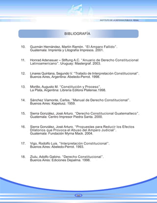 BIBLIOGRAFÍA
10. Guzmán Hernández, Martín Ramón. “El Amparo Fallido”.
Guatemala: Imprenta y Litografía Impresos. 2001.
11. Honrad Adenasuer – Stiftung A.C. “Anuario de Derecho Constitucional
Latinoamericano”. Uruguay: Mastergraf. 2003.
12. Linares Quintana, Segundo V. “Tratado de Interpretación Constitucional”.
Buenos Aires, Argentina: Abeledo-Perrot. 1998.
13. Morillo, Augusto M. “Constitución y Proceso”.
La Plata, Argentina: Librería Editora Platense.1998.
14. Sánchez Viamonte, Carlos. “Manual de Derecho Constitucional”.
Buenos Aires: Kapelusz. 1959.
15. Sierra González, José Arturo. “Derecho Constitucional Guatemalteco”.
Guatemala: Centro Impresor Piedra Santa. 2000.
16. Sierra González, José Arturo. “Propuestas para Reducir los Efectos
Dilatorios que Provoca el Abuso del Amparo Judicial”.
Guatemala: Fundación Myrna Mack. 2004.
17. Vigo, Rodolfo Luis. “Interpretación Constitucional”.
Buenos Aires: Abeledo-Perrot. 1993.
18. Ziulu, Adolfo Gabino. “Derecho Constitucional”.
Buenos Aires: Ediciones Depalma. 1998.
98
 