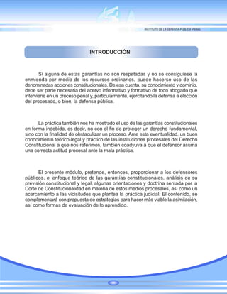 INTRODUCCIÓN
Si alguna de estas garantías no son respetadas y no se consiguiese la
enmienda por medio de los recursos ordinarios, puede hacerse uso de las
denominadas acciones constitucionales. De esa cuenta, su conocimiento y dominio,
debe ser parte necesaria del acervo informativo y formativo de todo abogado que
interviene en un proceso penal y, particularmente, ejercitando la defensa a elección
del procesado, o bien, la defensa pública.
La práctica también nos ha mostrado el uso de las garantías constitucionales
en forma indebida, es decir, no con el fin de proteger un derecho fundamental,
sino con la finalidad de obstaculizar un proceso. Ante esta eventualidad, un buen
conocimiento teórico-legal y práctico de las instituciones procesales del Derecho
Constitucional a que nos referimos, también coadyuva a que el defensor asuma
una correcta actitud procesal ante la mala práctica.
El presente módulo, pretende, entonces, proporcionar a los defensores
públicos, el enfoque teórico de las garantías constitucionales, análisis de su
previsión constitucional y legal, algunas orientaciones y doctrina sentada por la
Corte de Constitucionalidad en materia de estos medios procesales, así como un
acercamiento a las vicisitudes que plantea la práctica judicial. El contenido, se
complementará con propuesta de estrategias para hacer más viable la asimilación,
así como formas de evaluación de lo aprendido.
 