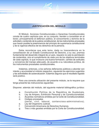 JUSTIFICACIÓN DEL MÓDULO
El Módulo Acciones Constitucionales o Garantías Constitucionales
consta de cuatro capítulos que, en su conjunto, tienden a consolidar en el
lector, principalmente el defensor público, el conocimiento y dominio de la
actividad y contenido de la justicia constitucional, de los instrumentos procesales
que hacen posible la preeminencia del principio de supremacía constitucional
y de la vigencia efectiva de los derechos de la persona.
Debe recordarse que este tema, dada su trascendencia en la
consolidación de un Estado Constitucional de Derecho, a su vez, premisa
fundamental del desarrollo integral de un país, requiere no solo la asimilación
de contenidos, sino el cumplimiento de cada uno de los objetivos terminales
de cada capítulo, lo que involucra una buena formación, cambio de actitudes
y conciencia del manejo adecuado, de acuerdo a su naturaleza jurídica, de
los instrumentos procesales constitucionales.
Instamos, entonces, a los señores defensores públicos a abordar con
interés y acuciosidad el módulo respectivo, siguiendo los ejercicios sugeridos
y las actividades de autoevaluación. Estamos seguros que el resultado logrado
será positivo.
Para una correcta utilización del presente módulo, se le requiere que
tenga presente las instrucciones siguientes:
Disponer, además del módulo, del siguiente material bibliográfico jurídico:
a. Constitución Política de la República de Guatemala.
b. Ley de Amparo, Exhibición Personal y de Constitucionalidad.
c. Acuerdos normativos emitidos por la Corte de Constitucionalidad.
d. Códigos procesales
(penal, civil, laboral, contencioso-administrativo).
e. Ley del Organismo Judicial.
f. Convención Americana de Derechos Humanos.
g. Tres o más gacetas emitidas por la Corte de Constitucionalidad.
 