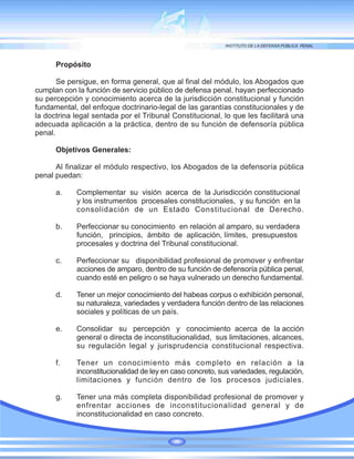 Propósito
Se persigue, en forma general, que al final del módulo, los Abogados que
cumplan con la función de servicio público de defensa penal, hayan perfeccionado
su percepción y conocimiento acerca de la jurisdicción constitucional y función
fundamental, del enfoque doctrinario-legal de las garantías constitucionales y de
la doctrina legal sentada por el Tribunal Constitucional, lo que les facilitará una
adecuada aplicación a la práctica, dentro de su función de defensoría pública
penal.
Objetivos Generales:
Al finalizar el módulo respectivo, los Abogados de la defensoría pública
penal puedan:
a. Complementar su visión acerca de la Jurisdicción constitucional
y los instrumentos procesales constitucionales, y su función en la
consolidación de un Estado Constitucional de Derecho.
b. Perfeccionar su conocimiento en relación al amparo, su verdadera
función, principios, ámbito de aplicación, límites, presupuestos
procesales y doctrina del Tribunal constitucional.
c. Perfeccionar su disponibilidad profesional de promover y enfrentar
acciones de amparo, dentro de su función de defensoría pública penal,
cuando esté en peligro o se haya vulnerado un derecho fundamental.
d. Tener un mejor conocimiento del habeas corpus o exhibición personal,
su naturaleza, variedades y verdadera función dentro de las relaciones
sociales y políticas de un país.
e. Consolidar su percepción y conocimiento acerca de la acción
general o directa de inconstitucionalidad, sus limitaciones, alcances,
su regulación legal y jurisprudencia constitucional respectiva.
f. Tener un conocimiento más completo en relación a la
inconstitucionalidad de ley en caso concreto, sus variedades, regulación,
limitaciones y función dentro de los procesos judiciales.
g. Tener una más completa disponibilidad profesional de promover y
enfrentar acciones de inconstitucionalidad general y de
inconstitucionalidad en caso concreto.
 