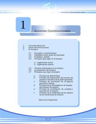 Acciones Constitucionales
1
1. Conceptualización
2. Otras denominaciones
3. El Amparo
3.1 Concepto y características.
3.2 Viabilidad contra actos de autoridad.
3.3 Finalidad y ámbito.
3.4 Principios que rigen en el amparo.
a. Legitimación activa.
b. Legitimación pasiva.
3.5 Terceros interesados en el amparo.
3.6 La pretensión del amparo.
3.7 Principios que rigen el amparo.
a. Principio de definitividad.
b. Principio de Instauración del proceso de
amparo e iniciativa de la parte agraviada.
c. Principio de concreción de un agravio
personal y directo.
d. Principio de la oficiosidad en el impulso
del proceso de amparo.
e. Principio de la limitación de pruebas y
recursos en el amparo.
f. Principio de la relatividad de los efectos
de los sentencias de amparo.
Ejercicios Sugeridos
1
 