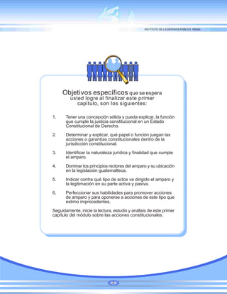 Objetivos específicos que se espera
usted logre al finalizar este primer
capítulo, son los siguientes:
1. Tener una concepción sólida y pueda explicar, la función
que cumple la justicia constitucional en un Estado
Constitucional de Derecho.
2. Determinar y explicar, qué papel o función juegan las
acciones o garantías constitucionales dentro de la
jurisdicción constitucional.
3. Identificar la naturaleza jurídica y finalidad que cumple
el amparo.
4. Dominar los principios rectores del amparo y su ubicación
en la legislación guatemalteca.
5. Indicar contra qué tipo de actos va dirigido el amparo y
la legitimación en su parte activa y pasiva.
6. Perfeccionar sus habilidades para promover acciones
de amparo y para oponerse a acciones de este tipo que
estimo improcedentes.
Seguidamente, inicie la lectura, estudio y análisis de este primer
capítulo del módulo sobre las acciones constitucionales.
2
 