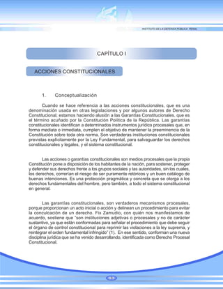 CAPÍTULO I
ACCIONES CONSTITUCIONALES
1. Conceptualización
Cuando se hace referencia a las acciones constitucionales, que es una
denominación usada en otras legislaciones y por algunos autores de Derecho
Constitucional, estamos haciendo alusión a las Garantías Constitucionales, que es
el término acuñado por la Constitución Política de la República. Las garantías
constitucionales identifican a determinados instrumentos jurídico procesales que, en
forma mediata o inmediata, cumplen el objetivo de mantener la preeminencia de la
Constitución sobre toda otra norma. Son verdaderas instituciones constitucionales
previstas explícitamente por la Ley Fundamental, para salvaguardar los derechos
constitucionales y legales, y el sistema constitucional.
Las acciones o garantías constitucionales son medios procesales que la propia
Constitución pone a disposición de los habitantes de la nación, para sostener, proteger
y defender sus derechos frente a los grupos sociales y las autoridades, sin los cuales,
los derechos, correrían el riesgo de ser puramente retóricos y un buen catálogo de
buenas intenciones. Es una protección pragmática y concreta que se otorga a los
derechos fundamentales del hombre, pero también, a todo el sistema constitucional
en general.
Las garantías constitucionales, son verdaderos mecanismos procesales,
porque proporcionan un acto inicial o acción y delinean un procedimiento para evitar
la conculcación de un derecho. Fix Zamudio, con quién nos manifestamos de
acuerdo, sostiene que “son instituciones adjetivas o procesales y no de carácter
sustantivo, ya que están conformadas para señalar el procedimiento que debe seguir
el órgano de control constitucional para reprimir las violaciones a la ley suprema, y
reintegrar el orden fundamental infringido” (1). En ese sentido, conforman una nueva
disciplina jurídica que se ha venido desarrollando, identificada como Derecho Procesal
Constitucional.
3
 