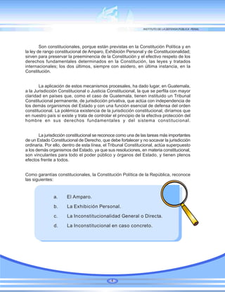 Son constitucionales, porque están previstas en la Constitución Política y en
la ley de rango constitucional de Amparo, Exhibición Personal y de Constitucionalidad;
sirven para preservar la preeminencia de la Constitución y el efectivo respeto de los
derechos fundamentales determinados en la Constitución, las leyes y tratados
internacionales; los dos últimos, siempre con asidero, en última instancia, en la
Constitución.
La aplicación de estos mecanismos procesales, ha dado lugar, en Guatemala,
a la Jurisdicción Constitucional o Justicia Constitucional, la que se perfila con mayor
claridad en países que, como el caso de Guatemala, tienen instituido un Tribunal
Constitucional permanente, de jurisdicción privativa, que actúa con independencia de
los demás organismos del Estado y con una función esencial de defensa del orden
constitucional. La polémica existencia de la jurisdicción constitucional, diríamos que
en nuestro país sí existe y trata de controlar el principio de la efectiva protección del
hombre en sus derechos fundamentales y del sistema constitucional.
La jurisdicción constitucional se reconoce como una de las tareas más importantes
de un Estado Constitucional de Derecho, que debe fortalecer y no socavar la jurisdicción
ordinaria. Por ello, dentro de esta línea, el Tribunal Constitucional, actúa superpuesto
a los demás organismos del Estado, ya que sus resoluciones, en materia constitucional,
son vinculantes para todo el poder público y órganos del Estado, y tienen plenos
efectos frente a todos.
Como garantías constitucionales, la Constitución Política de la República, reconoce
las siguientes:
a. El Amparo.
b. La Exhibición Personal.
c. La Inconstitucionalidad General o Directa.
d. La Inconstitucional en caso concreto.
4
 