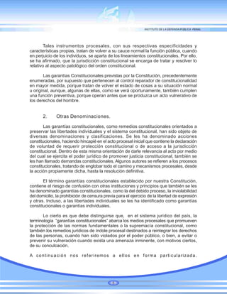 Tales instrumentos procesales, con sus respectivas especificidades y
características propias, tratan de volver a su cauce normal la función pública, cuando
en perjuicio de los individuos, se aparta de los lineamientos constitucionales. Por ello,
se ha afirmado, que la jurisdicción constitucional se encarga de tratar y resolver lo
relativo al aspecto patológico del orden constitucional.
Las garantías Constitucionales previstas por la Constitución, precedentemente
enumeradas, por supuesto que pertenecen al control reparador de constitucionalidad
en mayor medida, porque tratan de volver el estado de cosas a su situación normal
u original, aunque, algunas de ellas, como se verá oportunamente, también cumplen
una función preventiva, porque operan antes que se produzca un acto vulnerativo de
los derechos del hombre.
2. Otras Denominaciones.
Las garantías constitucionales, como remedios constitucionales orientados a
preservar las libertades individuales y el sistema constitucional, han sido objeto de
diversas denominaciones y clasificaciones. Se les ha denominado acciones
constitucionales, haciendo hincapié en el acto procesal inicial que contiene la declaración
de voluntad de requerir protección constitucional o de acceso a la jurisdicción
constitucional. Dentro de esta misma orientación de darle relevancia al acto por medio
del cual se ejercita el poder jurídico de promover justicia constitucional, también se
les han llamado demandas constitucionales. Algunos autores se refieren a los procesos
constitucionales, tratando de englobar todo el camino y mecanismos procesales, desde
la acción propiamente dicha, hasta la resolución definitiva.
El término garantías constitucionales establecido por nuestra Constitución,
contiene el riesgo de confusión con otras instituciones y principios que también se les
ha denominado garantías constitucionales, como la del debido proceso, la inviolabilidad
del domicilio, la prohibición de censura previa para el ejercicio de la libertad de expresión
y otras. Incluso, a las libertades individuales se les ha identificado como garantías
constitucionales o garantías individuales.
Lo cierto es que debe distinguirse que, en el sistema jurídico del país, la
terminología “garantías constitucionales” abarca los medios procesales que promueven
la protección de las normas fundamentales o la supremacía constitucional, como
también los remedios jurídicos de índole procesal destinados a reintegrar los derechos
de las personas, cuando han sido violados por el poder público, o bien, a evitar o
prevenir su vulneración cuando exista una amenaza inminente, con motivos ciertos,
de su conculcación.
A continuación nos referiremos a ellos en forma particularizada.
5
 