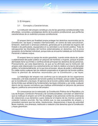 3. El Amparo.
3.1 Concepto y Características.
La institución del amparo constituye una de las garantías constitucionales más
difundidas, conocidas y prestigiosas dentro de la justicia constitucional, que perfila las
características de un auténtico proceso constitucional.
El amparo tiene por finalidad propia proteger los derechos reconocidos por la
Constitución, las leyes y tratados internacionales, en contra de toda conculcación,
limitación, restricción o amenaza arbitraria, generada por la actividad de órganos del
Estado o de particulares, equiparados en su actividad a una función pública. Trata de
salvaguardar las libertades del hombre sistematizadas en derechos, con la única
excepción de la libertad individual, porque ésta se encuentra tutelada por la Exhibición
Personal o habeas corpus.
El amparo tiene su campo de acción garantista, cuando existe abuso de poder
o arbitrariedad del poder público en perjuicio de hombres o mujeres, porque el poder
del Estado tiene sus límites o confines donde principian los derechos de las personas.
Precisamente, por esta dependencia, es que se ha afirmado que la institución del
amparo está relacionada muy estrechamente con todo lo relativo a la teoría del poder
público, la fundamentalmente, en lo que toca al exceso, abuso de poder o arbitrariedad.
Es viable contra cualquier tipo de violación propiciada en el ejercicio de función pública,
hacia la plenitud de derechos reconocidos por la Constitución y las leyes.
La teleología del amparo nos confirma que la actuación de los organismos
instituídos y de toda expresión de función pública es limitada, porque están regulados
por la Constitución y las leyes. El ejercicio de la función pública debe realizarse dentro
de los límites que señala la ley fundamental y las leyes ordinarias y, por ende, cualquier
desvío de los cauces normativos que implique arbitrariedad en perjuicio de persona
alguna, justifica la concurrencia del amparo.
En consonancia con lo esbozado, la Constitución Política de la República y la
Ley de Amparo, Exhibición Personal y de Constitucionalidad, coinciden en determinar
que se instituye el amparo con el fin de proteger a las personas contra las amenazas
de violaciones a sus derechos o para restaurar el imperio de los mismos cuando la
violación hubiere ocurrido. No hay ámbito que no sea susceptible de amparo, y
procederá siempre que los actos, resoluciones, disposiciones o leyes de autoridad
lleven implícito, una amenaza, restricción o violación a los derechos que la Constitución
y leyes garantizan.
6
 