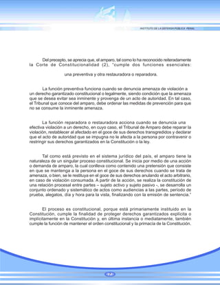 Del precepto, se aprecia que, el amparo, tal como lo ha reconocido reiteradamente
la Corte de Constitucionalidad (2), “cumple dos funciones esenciales:
una preventiva y otra restauradora o reparadora.
La función preventiva funciona cuando se denuncia amenaza de violación a
un derecho garantizado constitucional o legalmente, siendo condición que la amenaza
que se desea evitar sea inminente y provenga de un acto de autoridad. En tal caso,
el Tribunal que conoce del amparo, debe ordenar las medidas de prevención para que
no se consume la inminente amenaza.
La función reparadora o restauradora acciona cuando se denuncia una
efectiva violación a un derecho, en cuyo caso, el Tribunal de Amparo debe reparar la
violación, restablecer al afectado en el goce de sus derechos transgredidos y declarar
que el acto de autoridad que se impugna no le afecta a la persona por contravenir o
restringir sus derechos garantizados en la Constitución o la ley.
Tal como está previsto en el sistema jurídico del país, el amparo tiene la
naturaleza de un singular proceso constitucional. Se inicia por medio de una acción
o demanda de amparo, la cual conlleva como contenido una pretensión que consiste
en que se mantenga a la persona en el goce de sus derechos cuando se trata de
amenaza, o bien, se le restituya en el goce de sus derechos anulando el acto arbitrario,
en caso de violación consumada. A partir de la acción, se realiza la constitución de
una relación procesal entre partes – sujeto activo y sujeto pasivo -, se desarrolla un
conjunto ordenado y sistemático de actos como audiencias a las partes, período de
prueba, alegatos, día y hora para la vista, finalizando con la emisión de sentencia.”
El proceso es constitucional, porque está primariamente instituido en la
Constitución, cumple la finalidad de proteger derechos garantizados explícita o
implícitamente en la Constitución y, en última instancia o mediatamente, también
cumple la función de mantener el orden constitucional y la primacía de la Constitución.
7
 