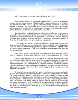 3.2 Viabilidad del Amparo contra Actos de Autoridad.
De acuerdo a lo dicho, es viable ejercitar el amparo en contra de actuaciones
o acciones estimadas arbitrarias del poder público y, excepcionalmente, en contra de
algunos entes privados que en algunos actos concretos y singulares, en cuanto a
efectos, se asimilan a una función pública, por cuanto imponen una conducta obligatoria
a una persona. El amparo solo se puede deducir en contra de actos de autoridad, se
afirma, haciendo alusión a los investidos de función pública.
El poder público está estructurado en la Constitución Política, primariamente
y complementado en algunas leyes ordinarias. Lo integran un conjunto de órganos,
funcionarios y dependencias que, por delegación de la soberanía o poder soberano
que radica en el pueblo, cumplen una serie de funciones públicas que atañen al
funcionamiento del Estado y la consecución del bien común.
La manifestación más sobresaliente del poder público, la constituyen los
Organismos del Estado que cumplen con las funciones tradicionales: Legislativa,
Ejecutiva y Judicial. A estos se agregan nuevos órganos que han ido surgiendo, como
el Tribunal Supremo Electoral, Corte de Constitucionalidad, Procuraduría de Derechos
Humanos y otros.
De la misma manera, las entidades descentralizadas y los entes autónomos,
que forman parte de la organización horizontal o descentralizada del Estado.
De esa cuenta, el amparo no es procedente en contra de personas particulares
por no ostentar poder público y, por ende, no ejercer ninguna autoridad, salvo aquellas
que, como casos muy excepcionales, determina el artículo 9 de la Ley de Amparo,
Exhibición Personal y de Constitucionalidad. Tal norma, en efecto, asimila a la categoría
de autoridad a determinadas personas o entidades que, sin ejercer estrictamente poder
público, en un determinado momento, accionan imponiendo un comportamiento a
personas particulares.
El artículo 9 citado prescribe que “podrá solicitarse amparo contra el poder
público, incluyendo entidades descentralizadas o autónomas, las sostenidas con fondos
del Estado creadas por ley o concesión o las que actúan por delegación de los órganos
del Estado, en virtud de contrato, concesión o conforme a otro régimen semejante.
Asimismo podrá solicitarse contra entidades a las que debe integrarse por mandato
legal y otras reconocidas por ley, tales como partidos políticos, asociaciones, sociedades,
sindicatos, cooperativas y otras semejantes. El amparo procederá contra las entidades
a que se refiere este artículo, cuando ocurrieren las situaciones previstas en el artículo
siguiente o se trate de prevenir o evitar que se causen daños patrimoniales profesionales
o de cualquier naturaleza”.
8
 