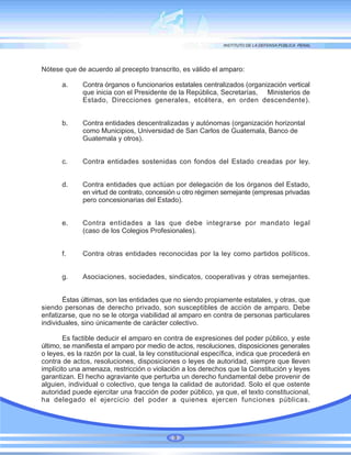 Nótese que de acuerdo al precepto transcrito, es válido el amparo:
a. Contra órganos o funcionarios estatales centralizados (organización vertical
que inicia con el Presidente de la República, Secretarías, Ministerios de
Estado, Direcciones generales, etcétera, en orden descendente).
b. Contra entidades descentralizadas y autónomas (organización horizontal
como Municipios, Universidad de San Carlos de Guatemala, Banco de
Guatemala y otros).
c. Contra entidades sostenidas con fondos del Estado creadas por ley.
d. Contra entidades que actúan por delegación de los órganos del Estado,
en virtud de contrato, concesión u otro régimen semejante (empresas privadas
pero concesionarias del Estado).
e. Contra entidades a las que debe integrarse por mandato legal
(caso de los Colegios Profesionales).
f. Contra otras entidades reconocidas por la ley como partidos políticos.
g. Asociaciones, sociedades, sindicatos, cooperativas y otras semejantes.
Éstas últimas, son las entidades que no siendo propiamente estatales, y otras, que
siendo personas de derecho privado, son susceptibles de acción de amparo. Debe
enfatizarse, que no se le otorga viabilidad al amparo en contra de personas particulares
individuales, sino únicamente de carácter colectivo.
Es factible deducir el amparo en contra de expresiones del poder público, y este
último, se manifiesta el amparo por medio de actos, resoluciones, disposiciones generales
o leyes, es la razón por la cual, la ley constitucional específica, indica que procederá en
contra de actos, resoluciones, disposiciones o leyes de autoridad, siempre que lleven
implícito una amenaza, restricción o violación a los derechos que la Constitución y leyes
garantizan. El hecho agraviante que perturba un derecho fundamental debe provenir de
alguien, individual o colectivo, que tenga la calidad de autoridad. Solo el que ostente
autoridad puede ejercitar una fracción de poder público, ya que, el texto constitucional,
ha delegado el ejercicio del poder a quienes ejercen funciones públicas.
9
 