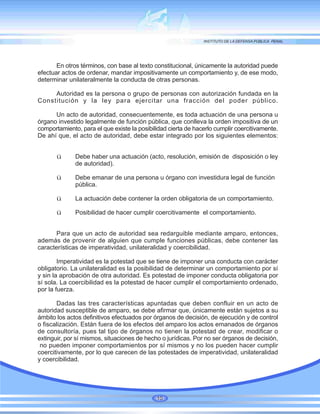 En otros términos, con base al texto constitucional, únicamente la autoridad puede
efectuar actos de ordenar, mandar impositivamente un comportamiento y, de ese modo,
determinar unilateralmente la conducta de otras personas.
Autoridad es la persona o grupo de personas con autorización fundada en la
Constitución y la ley para ejercitar una fracción del poder público.
Un acto de autoridad, consecuentemente, es toda actuación de una persona u
órgano investido legalmente de función pública, que conlleva la orden impositiva de un
comportamiento, para el que existe la posibilidad cierta de hacerlo cumplir coercitivamente.
De ahí que, el acto de autoridad, debe estar integrado por los siguientes elementos:
ü Debe haber una actuación (acto, resolución, emisión de disposición o ley
de autoridad).
ü Debe emanar de una persona u órgano con investidura legal de función
pública.
ü La actuación debe contener la orden obligatoria de un comportamiento.
ü Posibilidad de hacer cumplir coercitivamente el comportamiento.
Para que un acto de autoridad sea redarguible mediante amparo, entonces,
además de provenir de alguien que cumple funciones públicas, debe contener las
características de imperatividad, unilateralidad y coercibilidad.
Imperatividad es la potestad que se tiene de imponer una conducta con carácter
obligatorio. La unilateralidad es la posibilidad de determinar un comportamiento por sí
y sin la aprobación de otra autoridad. Es potestad de imponer conducta obligatoria por
sí sola. La coercibilidad es la potestad de hacer cumplir el comportamiento ordenado,
por la fuerza.
Dadas las tres características apuntadas que deben confluir en un acto de
autoridad susceptible de amparo, se debe afirmar que, únicamente están sujetos a su
ámbito los actos definitivos efectuados por órganos de decisión, de ejecución y de control
o fiscalización. Están fuera de los efectos del amparo los actos emanados de órganos
de consultoría, pues tal tipo de órganos no tienen la potestad de crear, modificar o
extinguir, por sí mismos, situaciones de hecho o jurídicas. Por no ser órganos de decisión,
no pueden imponer comportamientos por sí mismos y no los pueden hacer cumplir
coercitivamente, por lo que carecen de las potestades de imperatividad, unilateralidad
y coercibilidad.
10
 