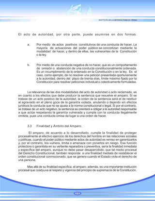 El acto de autoridad, por otra parte, puede asumirse en dos formas:
a. Por medio de actos positivos constitutivos de una conducta de hacer. La
mayoría de actuaciones del poder público se concretizan mediante la
modalidad de hacer, y dentro de ellas, las vulnerantes de la Constitución
o la ley.
b. Por medio de una conducta negativa de no hacer, que es un comportamiento
de omisión o abstención de una conducta constitucionalmente ordenada.
Es un incumplimiento de lo ordenado en la Constitución o en la ley. Es el
caso, como ejemplo, de no resolver una petición presentada oportunamente
a la autoridad, dentro del plazo de treinta días, límite máximo fijado por la
Constitución para resolver peticiones individual o colectivamente formuladas.
La relevancia de las dos modalidades del acto de autoridad o acto reclamado, es
en cuanto a los efectos que debe producir la sentencia que resuelve el amparo. Si se
tratase de un acto positivo de la autoridad, la orden de la sentencia será el de restituir
al agraviado en el pleno goce de la garantía violada, anulando o dejando sin efectos
jurídicos la conducta que no se ajusta a la norma constitucional o legal. Si por el contrario,
se tratase de un acto negativo, la sentencia se orientará a obligar a la autoridad responsable
a que actúe respetando la garantía vulnerada y cumpla con la conducta ilegalmente
omitida, pues una conducta omisa da lugar a una orden de hacer.
3.3 Finalidad y Ámbito del Amparo.
El amparo, de acuerdo a lo desarrollado, cumple la finalidad de proteger
procesalmente el efectivo ejercicio de los derechos del hombre en las relaciones sociales
y políticas, cuando el poder público mediante actos de autoridad es remiso en garantizarlos
y, por el contrario, los vulnera, limita o amenaza con ponerlos en riesgo. Esa función
protectora o garantista en su vertiente reparadora o preventiva, sería la finalidad inmediata
y específica del amparo, aunque no debe pasar desapercibido, que tal medio procesal
del Derecho Constitucional, también responde a una finalidad mediata de restablecer el
orden constitucional conmocionado, que se genera cuando el Estado viola el derecho de
una persona.
Mas allá de su finalidad específica, el amparo, además, es una importante institución
procesal que coadyuva al respeto y vigencia del principio de supremacía de la Constitución.
11
 