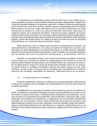 La Constitución de la República ordena (artículo 265) que no hay ámbito que no
sea susceptible de amparo y éste procederá siempre que leyes, disposiciones, resoluciones
o actos de autoridad impliquen una amenaza, restricción o violación a derechos garantizados
por la Constitución y las leyes. Ámbito, significa espacio comprendido dentro de límites
determinados, de ahí que, debe entenderse que la voluntad constituyente es darle
procedencia al amparo en contra de actos de autoridad vulnerantes, generados en
cualquier espacio de la actuación del Estado. Siempre que haya expresión de función
pública, tendrá acceso el amparo. Por esta razón, dentro del sistema jurídico guatemalteco,
el amparo tiene procedencia dentro de la actividad administrativa del Estado o administración
pública y dentro del ámbito judicial. Es viable el amparo en contra de actos de autoridad
administrativos y en contra de actos de autoridad judicial.
Debe advertirse, que en respeto del principio de independencia judicial y de
exclusividad de la administración de justicia por parte del Organismo Judicial y sus
tribunales, en otras legislaciones no se admite el amparo en materia judicial, dejándolo
vigente únicamente para el ámbito administrativo. Esto ha evitado, las conocidas fricciones
que se pueden dar entre la jurisdicción constitucional y la jurisdicción ordinaria.
También es importante señalar, que la Corte de Constitucionalidad, ha sentado
doctrina legal en el sentido de señalar la improcedencia del amparo en contra de
resoluciones señaladas de agraviantes, pero emitidas dentro de un proceso de amparo.
No es dable deducir amparo en contra de resoluciones dictadas dentro de un amparo,
el sentido lógico, es proteger la finalidad y eficacia del propio amparo ya que, caso
contrario, se daría lugar a impugnaciones ilimitadas que imposibilitarían la efectiva
ejecución de mandatos reparadores de derechos, ordenados dentro de un amparo.
3.4 La Legitimación en el Amparo.
El término legitimación, atiende a la calidad de los sujetos procesales, determinando
si reúnen los requisitos que los habilitan para desempeñar la función de parte dentro de
la relación procesal.
La legitimación en el proceso de amparo es la situación en que se encuentran las
partes (postulante y autoridad reclamada), respecto de la pretensión que se discute en
el proceso, la que los hace aptos o habilitados para comparecer procesalmente, ya sea
para promover el acogimiento de la pretensión o para clarificarla u oponerse a ella, y para
responder de los efectos de la sentencia. La legitimación es una condición ineludible de
las partes que se concretiza, incluso, antes del ejercicio de la acción de amparo y está
determinada por la relación con el acto vulnerativo o acto de autoridad. Según esa relación,
alguien tendrá legitimidad para ser postulante de un amparo o legitimidad activa, y la
autoridad tendrá legitimidad pasiva para responder válidamente de los efectos de un
amparo.
12
 