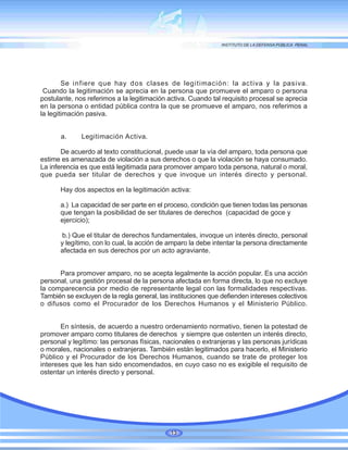 Se infiere que hay dos clases de legitimación: la activa y la pasiva.
Cuando la legitimación se aprecia en la persona que promueve el amparo o persona
postulante, nos referimos a la legitimación activa. Cuando tal requisito procesal se aprecia
en la persona o entidad pública contra la que se promueve el amparo, nos referimos a
la legitimación pasiva.
a. Legitimación Activa.
De acuerdo al texto constitucional, puede usar la vía del amparo, toda persona que
estime es amenazada de violación a sus derechos o que la violación se haya consumado.
La inferencia es que está legitimada para promover amparo toda persona, natural o moral,
que pueda ser titular de derechos y que invoque un interés directo y personal.
Hay dos aspectos en la legitimación activa:
a.) La capacidad de ser parte en el proceso, condición que tienen todas las personas
que tengan la posibilidad de ser titulares de derechos (capacidad de goce y
ejercicio);
b.) Que el titular de derechos fundamentales, invoque un interés directo, personal
y legítimo, con lo cual, la acción de amparo la debe intentar la persona directamente
afectada en sus derechos por un acto agraviante.
Para promover amparo, no se acepta legalmente la acción popular. Es una acción
personal, una gestión procesal de la persona afectada en forma directa, lo que no excluye
la comparecencia por medio de representante legal con las formalidades respectivas.
También se excluyen de la regla general, las instituciones que defienden intereses colectivos
o difusos como el Procurador de los Derechos Humanos y el Ministerio Público.
En síntesis, de acuerdo a nuestro ordenamiento normativo, tienen la potestad de
promover amparo como titulares de derechos y siempre que ostenten un interés directo,
personal y legítimo: las personas físicas, nacionales o extranjeras y las personas jurídicas
o morales, nacionales o extranjeras. También están legitimados para hacerlo, el Ministerio
Público y el Procurador de los Derechos Humanos, cuando se trate de proteger los
intereses que les han sido encomendados, en cuyo caso no es exigible el requisito de
ostentar un interés directo y personal.
13
 