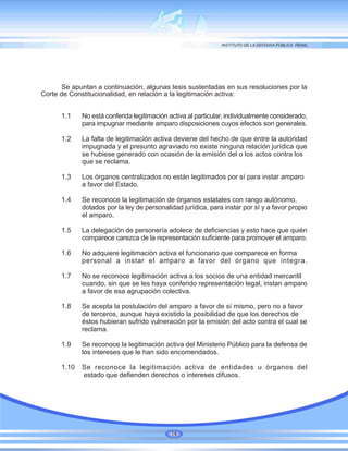 Se apuntan a continuación, algunas tesis sustentadas en sus resoluciones por la
Corte de Constitucionalidad, en relación a la legitimación activa:
1.1 No está conferida legitimación activa al particular, individualmente considerado,
para impugnar mediante amparo disposiciones cuyos efectos son generales.
1.2 La falta de legitimación activa deviene del hecho de que entre la autoridad
impugnada y el presunto agraviado no existe ninguna relación jurídica que
se hubiese generado con ocasión de la emisión del o los actos contra los
que se reclama.
1.3 Los órganos centralizados no están legitimados por sí para instar amparo
a favor del Estado.
1.4 Se reconoce la legitimación de órganos estatales con rango autónomo,
dotados por la ley de personalidad jurídica, para instar por sí y a favor propio
el amparo.
1.5 La delegación de personería adolece de deficiencias y esto hace que quién
comparece carezca de la representación suficiente para promover el amparo.
1.6 No adquiere legitimación activa el funcionario que comparece en forma
personal a instar el amparo a favor del órgano que integra.
1.7 No se reconoce legitimación activa a los socios de una entidad mercantil
cuando, sin que se les haya conferido representación legal, instan amparo
a favor de esa agrupación colectiva.
1.8 Se acepta la postulación del amparo a favor de sí mismo, pero no a favor
de terceros, aunque haya existido la posibilidad de que los derechos de
éstos hubieran sufrido vulneración por la emisión del acto contra el cual se
reclama.
1.9 Se reconoce la legitimación activa del Ministerio Público para la defensa de
los intereses que le han sido encomendados.
1.10 Se reconoce la legitimación activa de entidades u órganos del
estado que defienden derechos o intereses difusos.
14
 